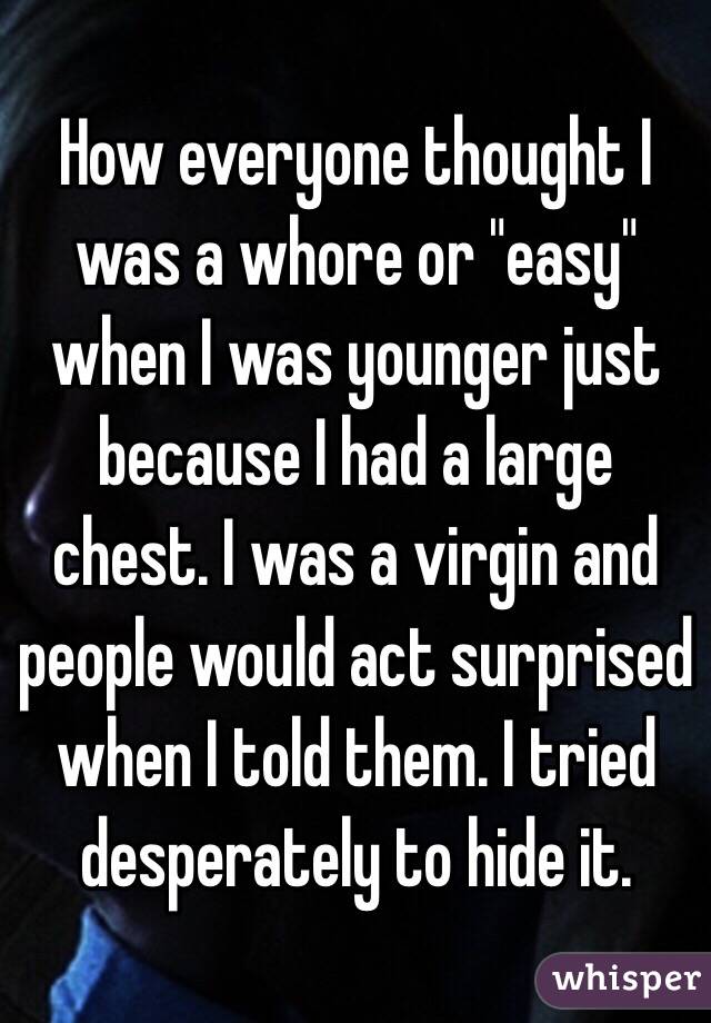 How everyone thought I was a whore or "easy" when I was younger just because I had a large chest. I was a virgin and people would act surprised when I told them. I tried desperately to hide it.