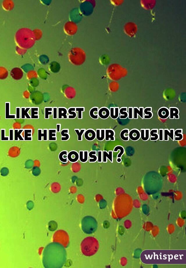 Like first cousins or like he's your cousins cousin?