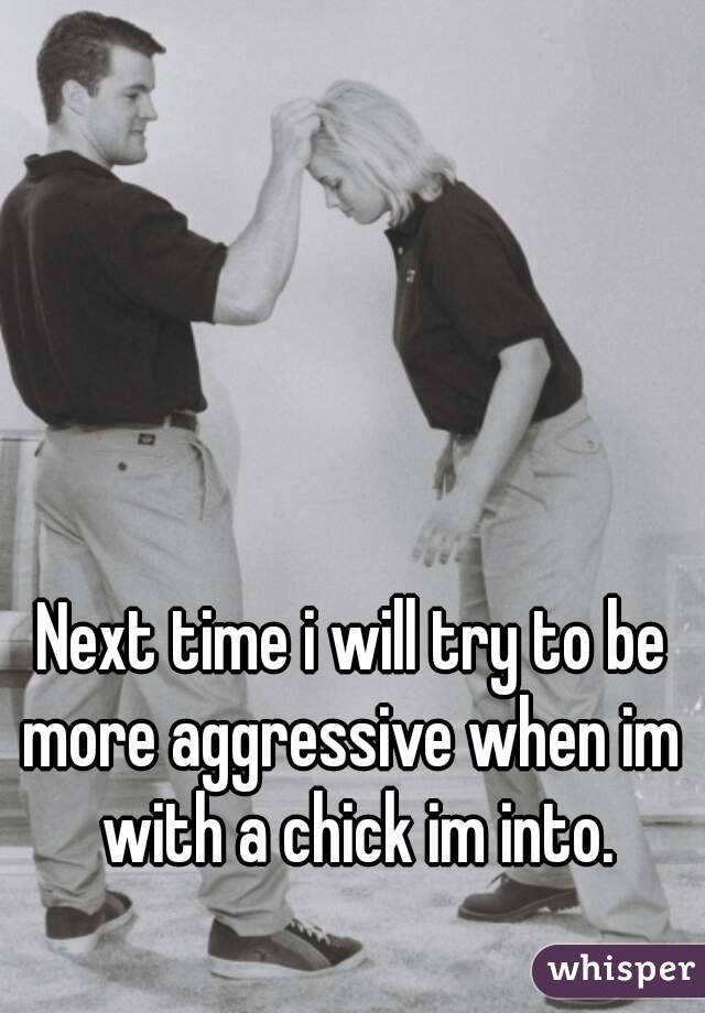Next time i will try to be more aggressive when im  with a chick im into.
