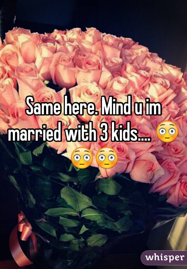 Same here. Mind u im married with 3 kids.... 😳😳😳