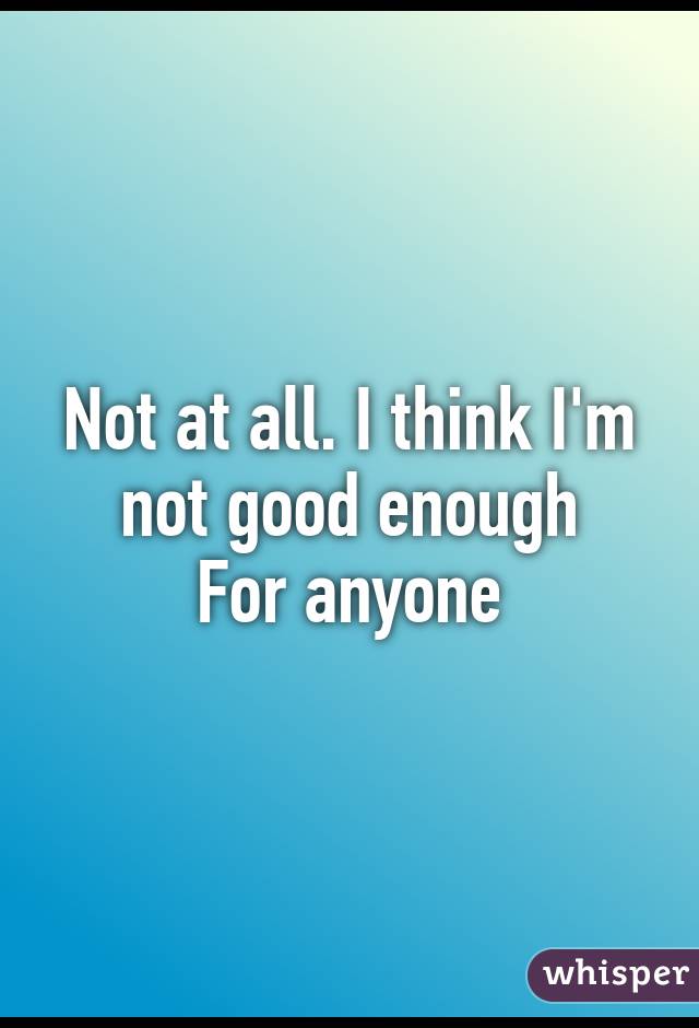 Not at all. I think I'm not good enough
For anyone