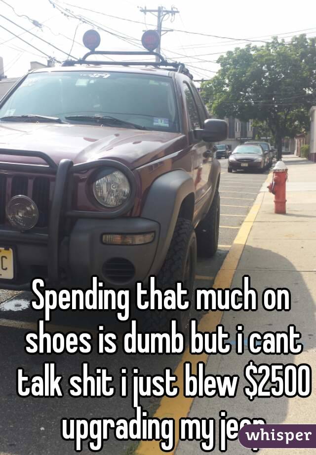 Spending that much on shoes is dumb but i cant talk shit i just blew $2500 upgrading my jeep