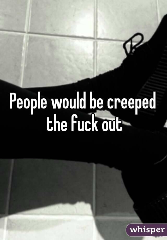 People would be creeped the fuck out
