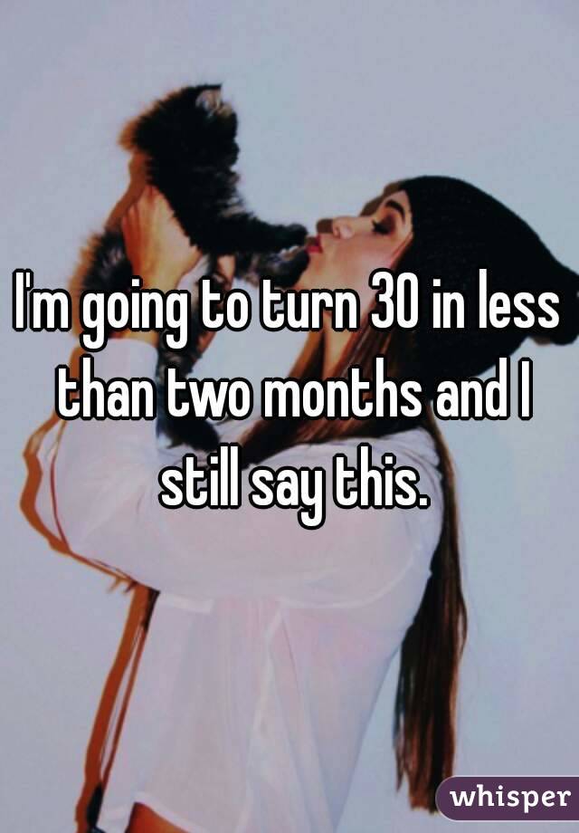 I'm going to turn 30 in less than two months and I still say this.