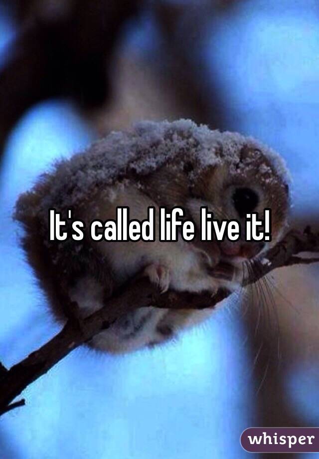 It's called life live it!