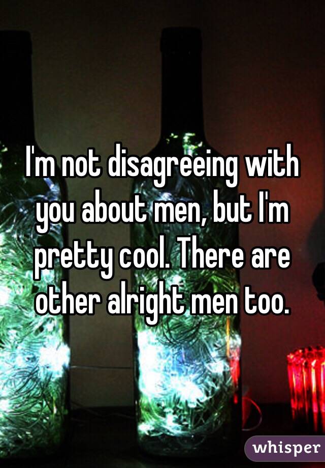I'm not disagreeing with you about men, but I'm pretty cool. There are other alright men too.