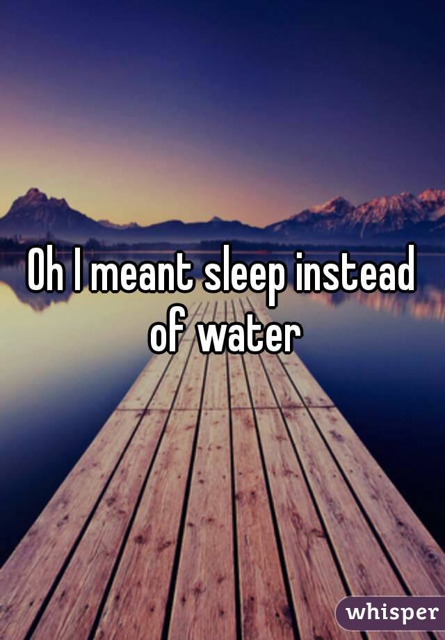 Oh I meant sleep instead of water
