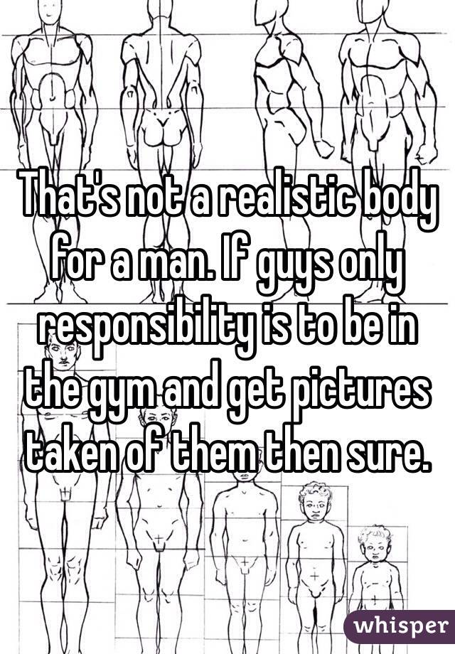 That's not a realistic body for a man. If guys only responsibility is to be in the gym and get pictures taken of them then sure. 