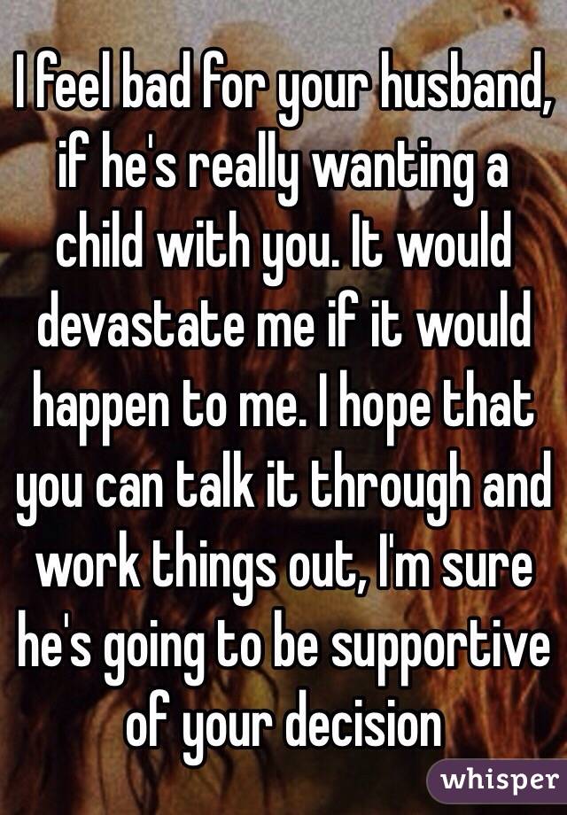 I feel bad for your husband, if he's really wanting a child with you. It would devastate me if it would happen to me. I hope that you can talk it through and work things out, I'm sure he's going to be supportive of your decision