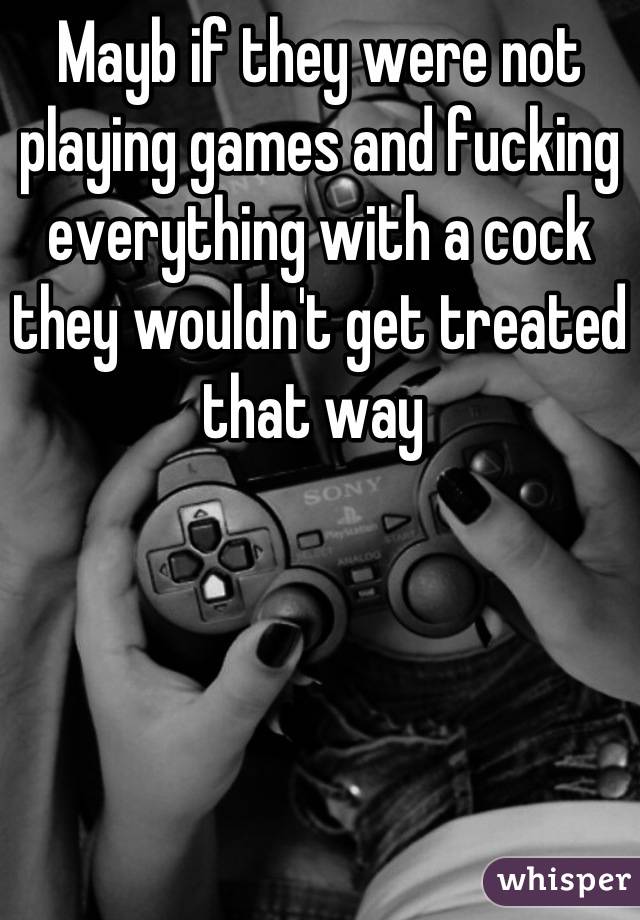 Mayb if they were not playing games and fucking everything with a cock they wouldn't get treated that way 