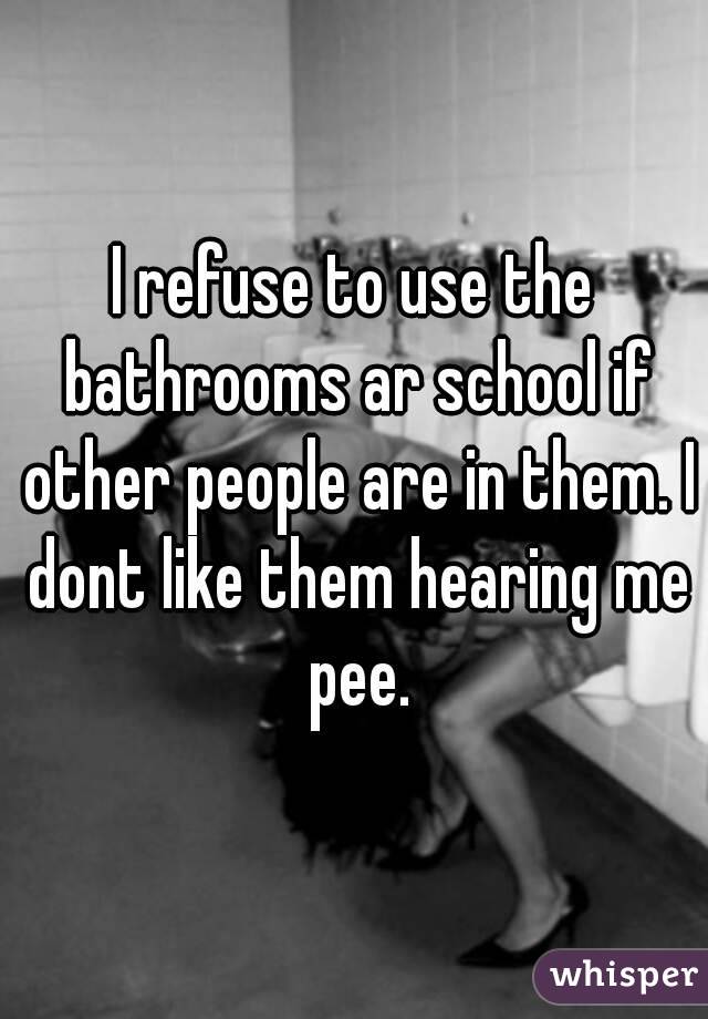 I refuse to use the bathrooms ar school if other people are in them. I dont like them hearing me pee.