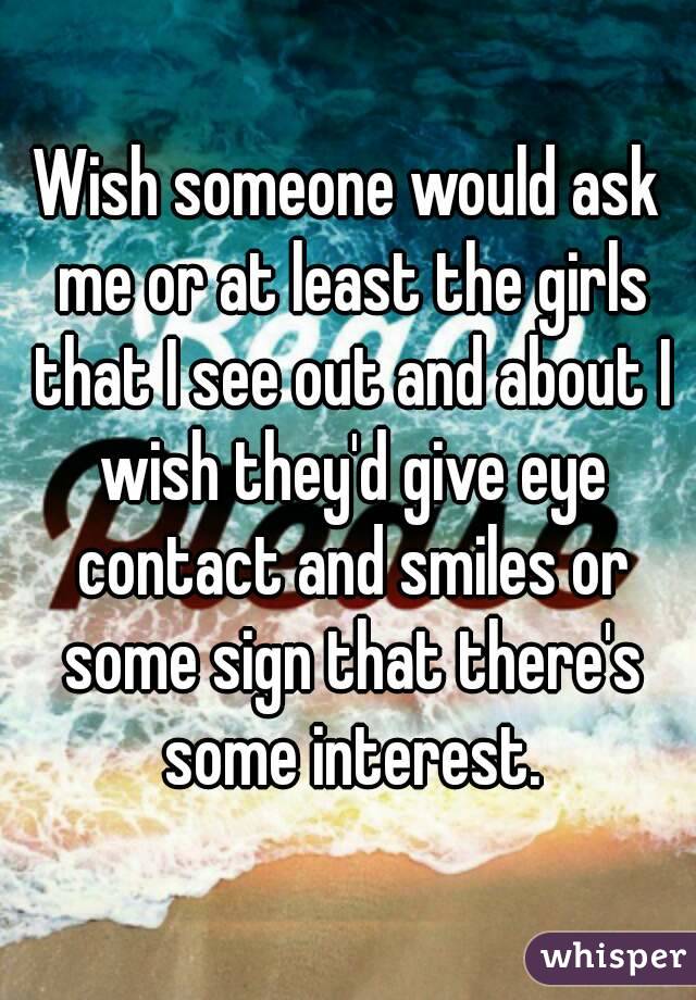 Wish someone would ask me or at least the girls that I see out and about I wish they'd give eye contact and smiles or some sign that there's some interest.