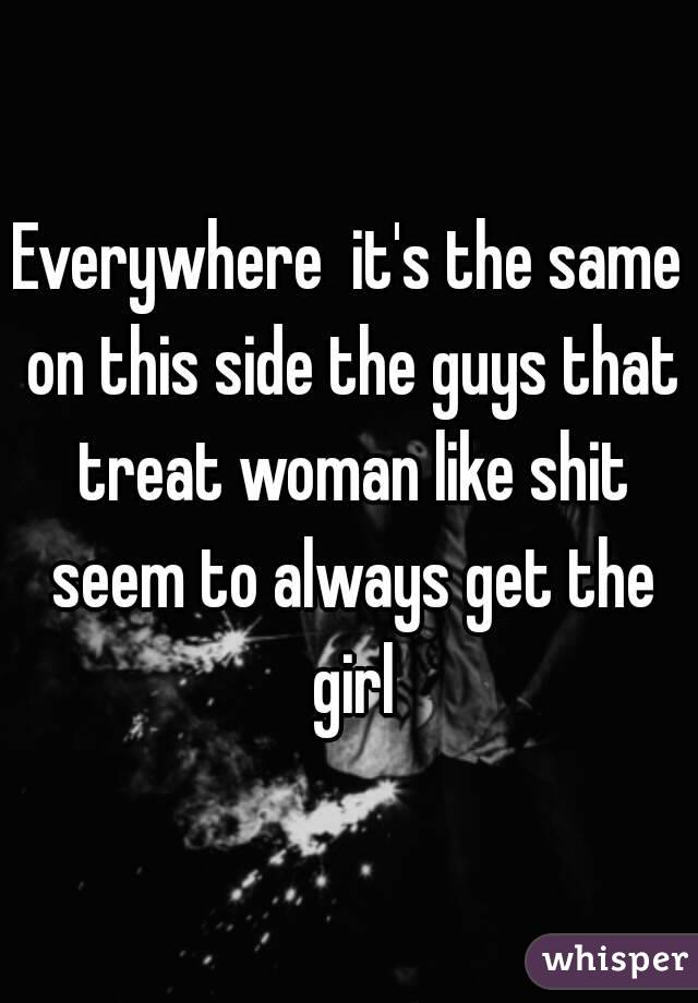 Everywhere  it's the same on this side the guys that treat woman like shit seem to always get the girl