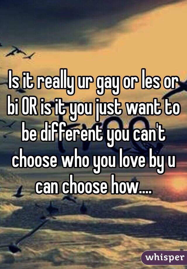 Is it really ur gay or les or bi OR is it you just want to be different you can't  choose who you love by u can choose how....