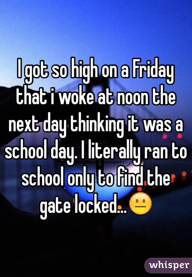 I got so high on a Friday that i woke at noon the next day thinking it was a school day. I literally ran to school only to find the gate locked...😐