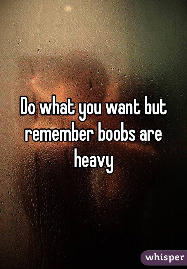 Do what you want but remember boobs are heavy