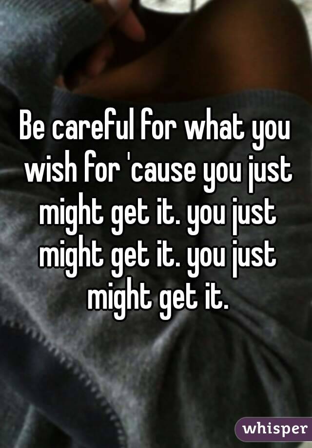Be careful for what you wish for 'cause you just might get it. you just might get it. you just might get it.