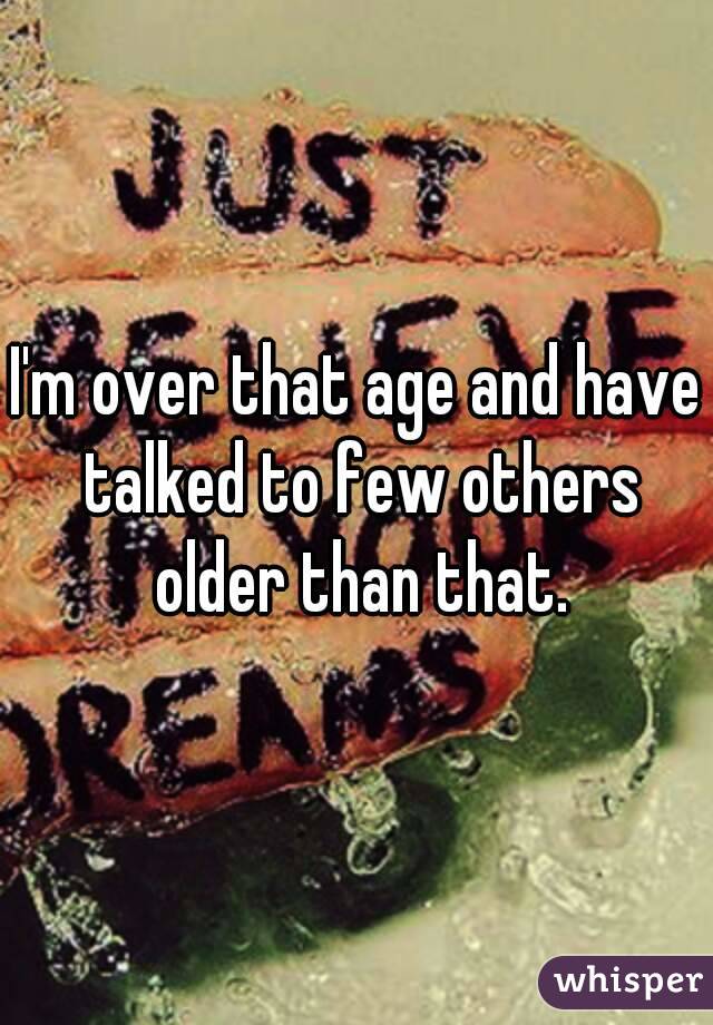 I'm over that age and have talked to few others older than that.