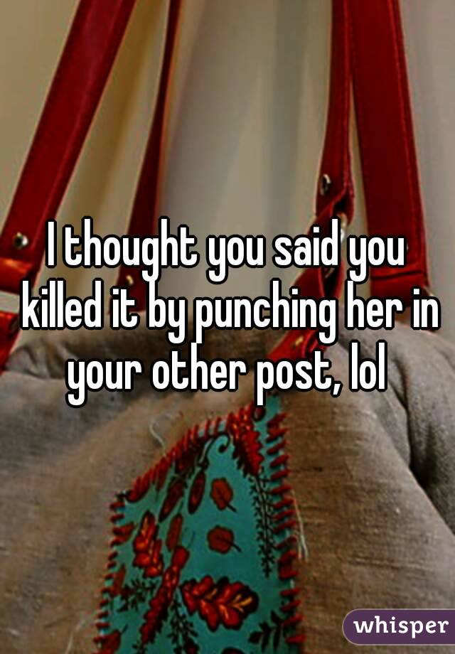 I thought you said you killed it by punching her in your other post, lol 