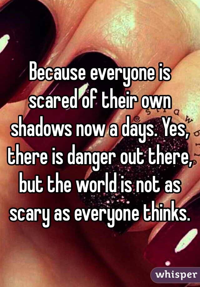 Because everyone is scared of their own shadows now a days. Yes, there is danger out there, but the world is not as scary as everyone thinks. 