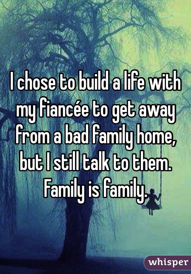I chose to build a life with my fiancée to get away from a bad family home, but I still talk to them. Family is family. 