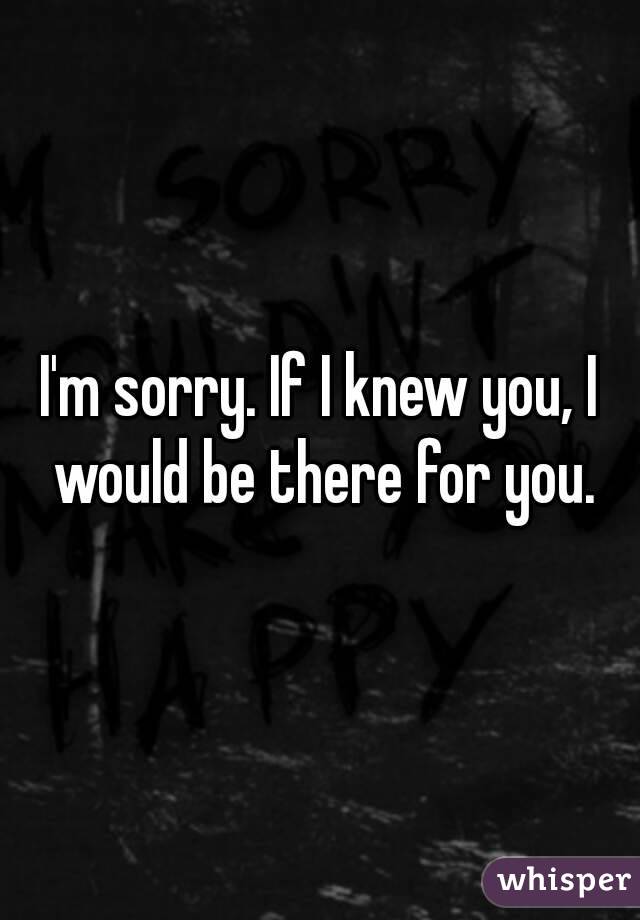 I'm sorry. If I knew you, I would be there for you.