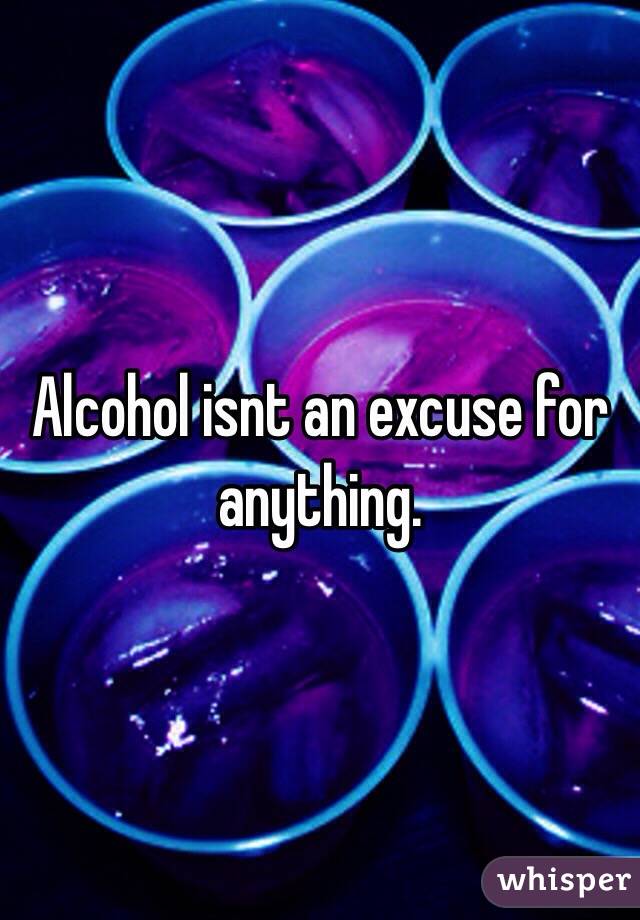 Alcohol isnt an excuse for anything. 