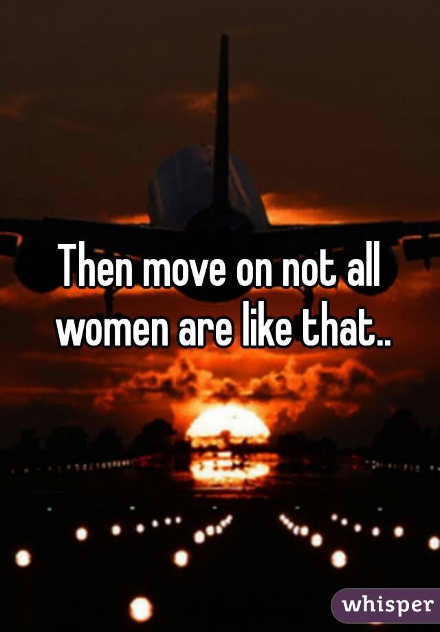 Then move on not all women are like that..