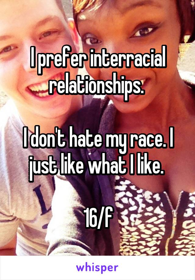I prefer interracial relationships. 

I don't hate my race. I just like what I like. 

16/f