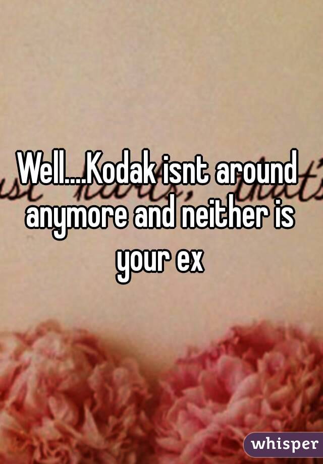 Well....Kodak isnt around anymore and neither is your ex