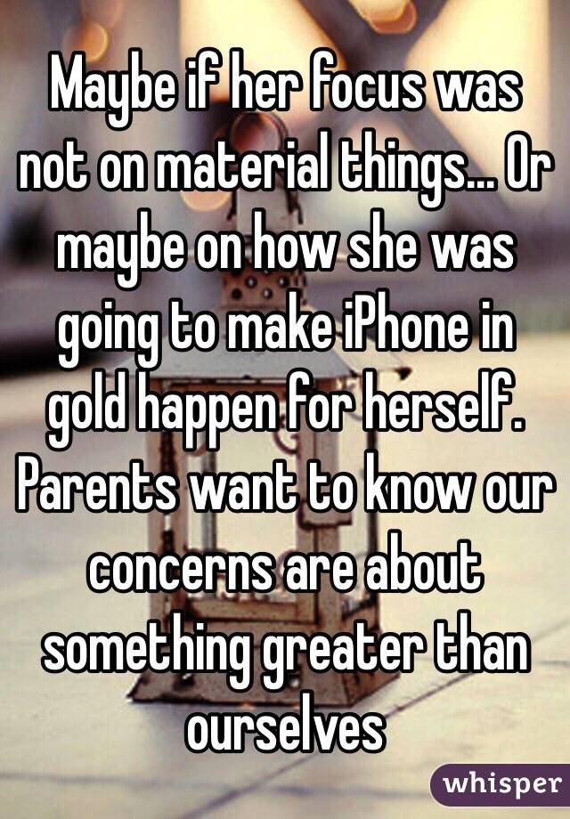 Maybe if her focus was not on material things... Or maybe on how she was going to make iPhone in gold happen for herself. Parents want to know our concerns are about something greater than ourselves