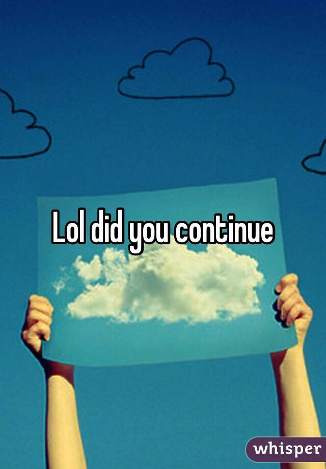 Lol did you continue