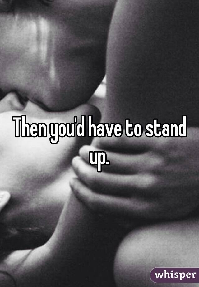 Then you'd have to stand up. 