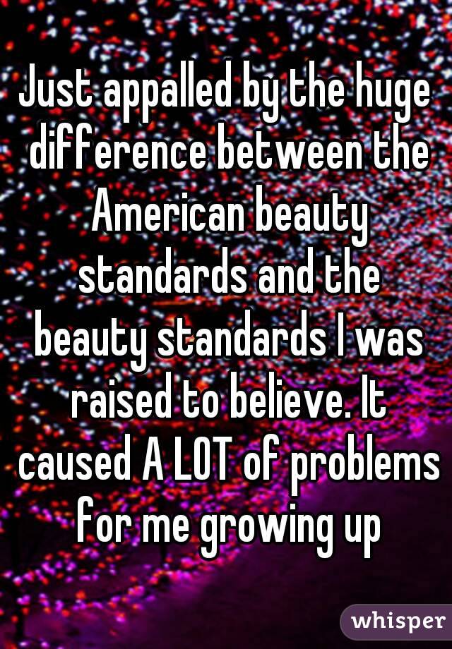 Just appalled by the huge difference between the American beauty standards and the beauty standards I was raised to believe. It caused A LOT of problems for me growing up