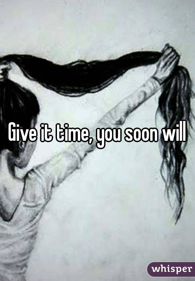 Give it time, you soon will