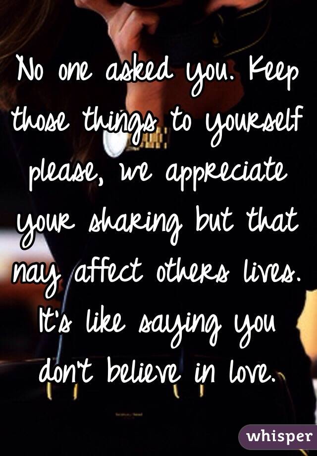 No one asked you. Keep those things to yourself please, we appreciate your sharing but that nay affect others lives. It's like saying you don't believe in love.