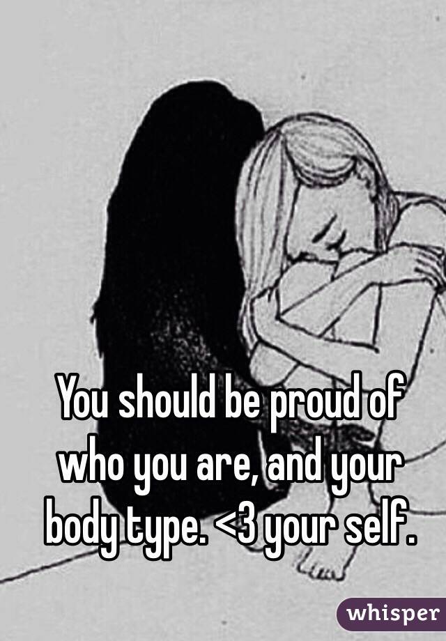 You should be proud of who you are, and your body type. <3 your self. 