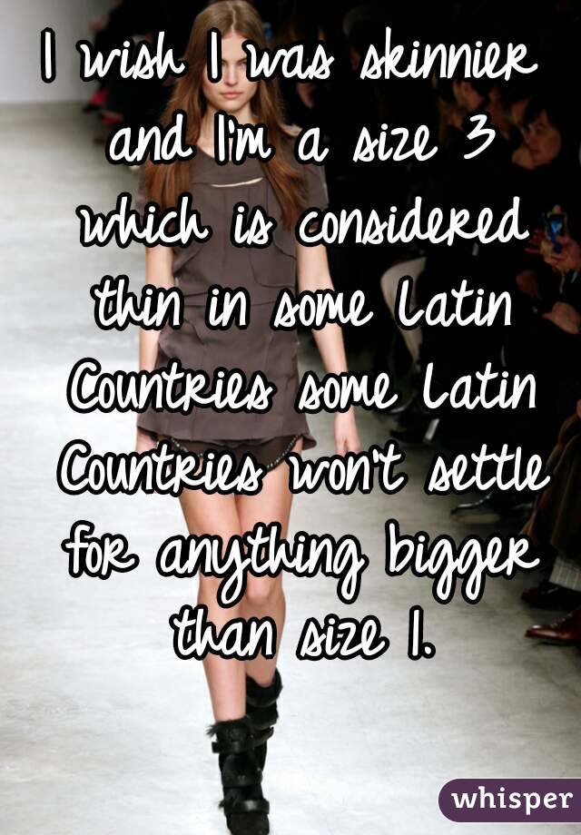 I wish I was skinnier and I'm a size 3 which is considered thin in some Latin Countries some Latin Countries won't settle for anything bigger than size 1.