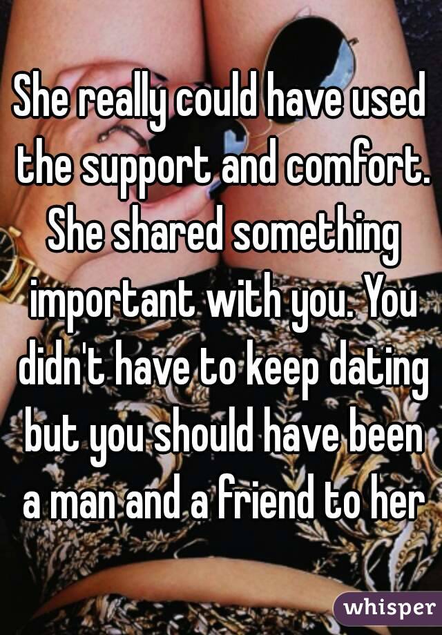 She really could have used the support and comfort. She shared something important with you. You didn't have to keep dating but you should have been a man and a friend to her