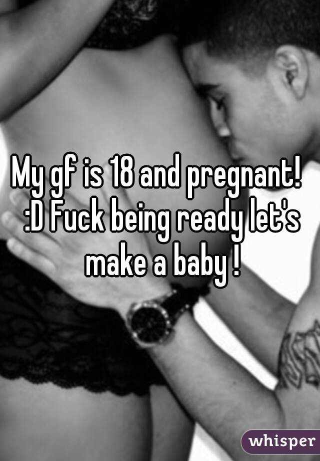 My gf is 18 and pregnant!  :D Fuck being ready let's make a baby !