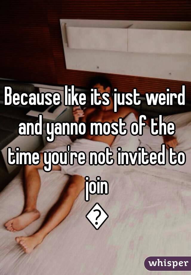 Because like its just weird and yanno most of the time you're not invited to join 😂