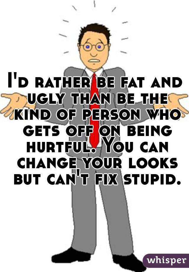 I'd rather be fat and ugly than be the kind of person who gets off on being hurtful. You can change your looks but can't fix stupid.