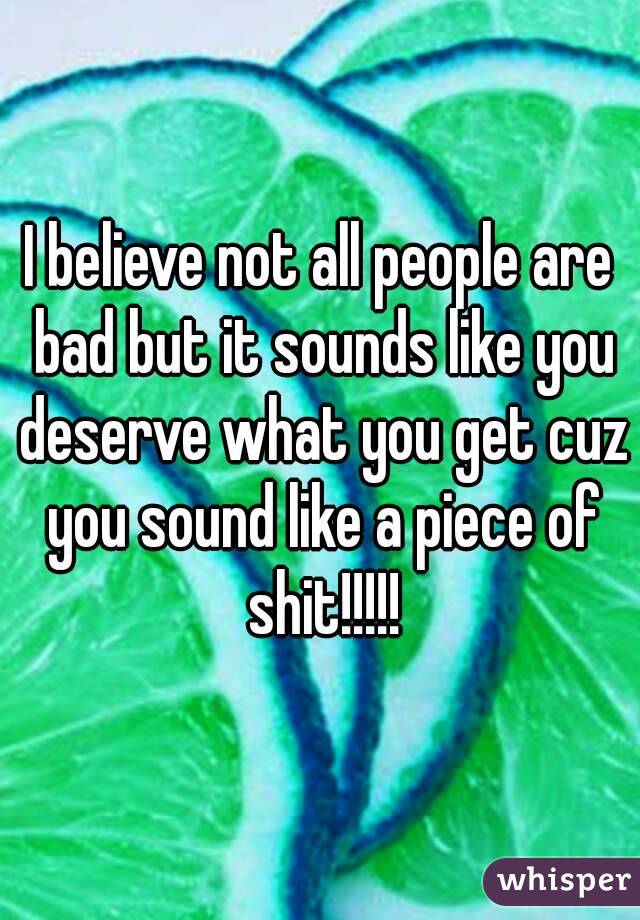 I believe not all people are bad but it sounds like you deserve what you get cuz you sound like a piece of shit!!!!!