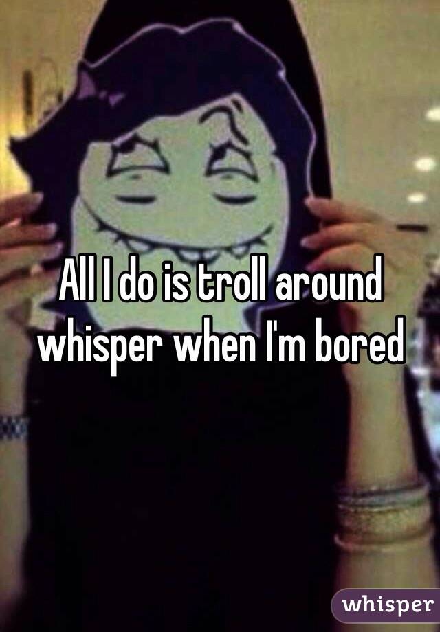 All I do is troll around whisper when I'm bored 