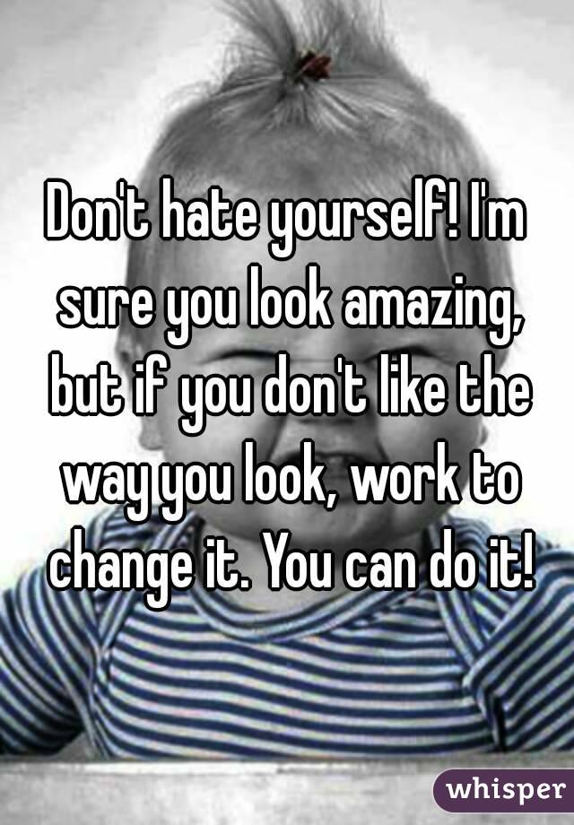 Don't hate yourself! I'm sure you look amazing, but if you don't like the way you look, work to change it. You can do it!