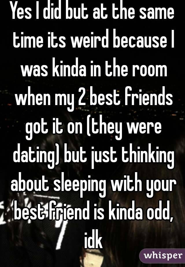 Yes I did but at the same time its weird because I was kinda in the room when my 2 best friends got it on (they were dating) but just thinking about sleeping with your best friend is kinda odd, idk