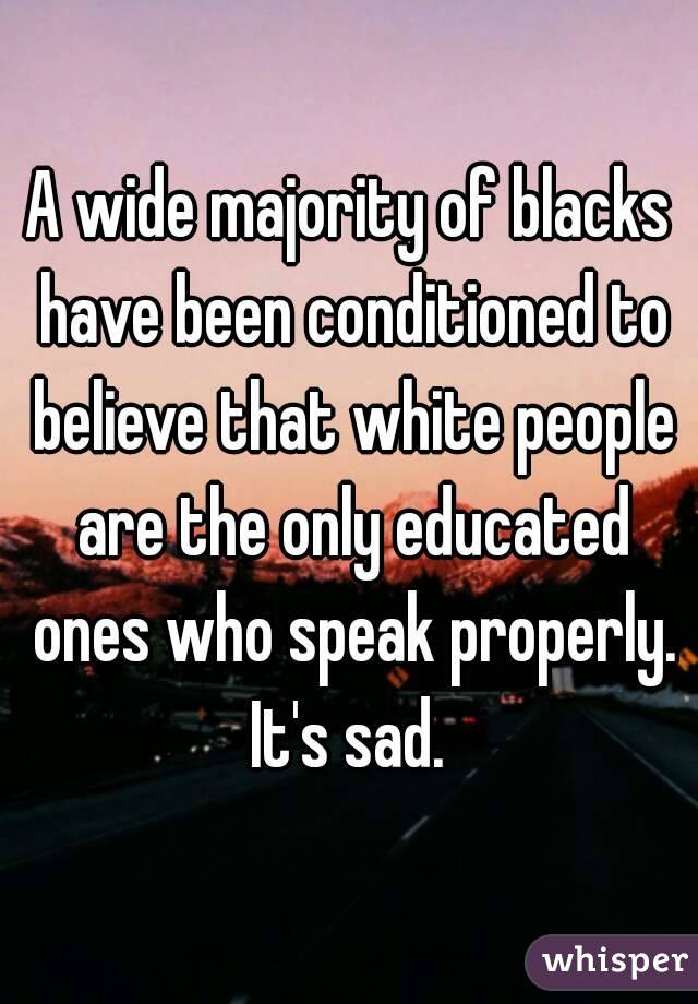 A wide majority of blacks have been conditioned to believe that white people are the only educated ones who speak properly. It's sad. 