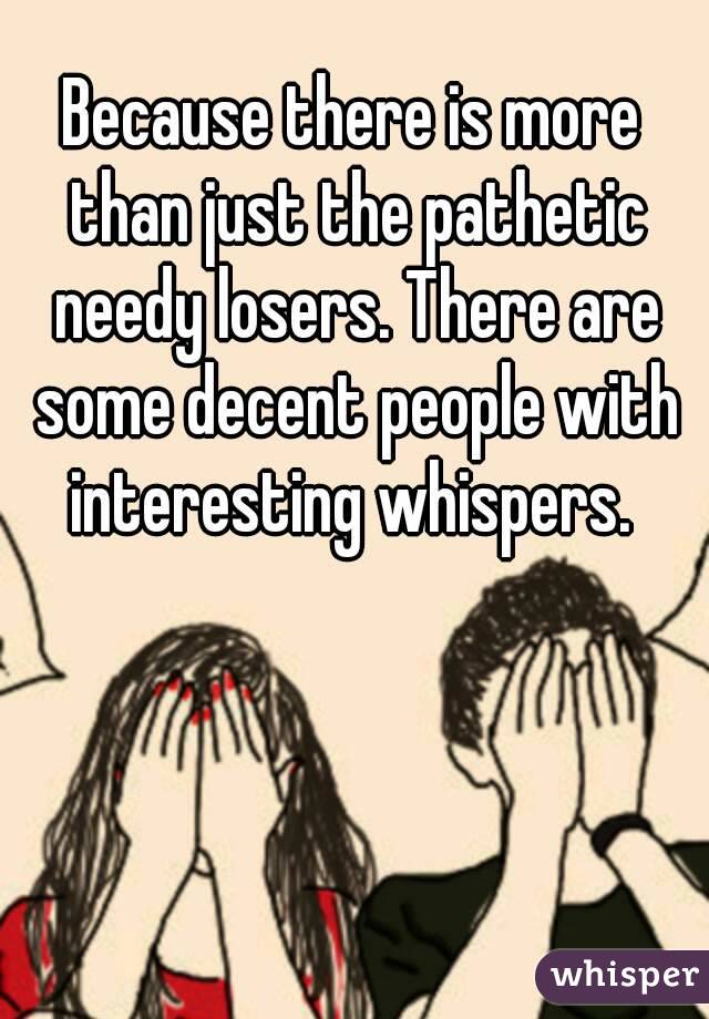 Because there is more than just the pathetic needy losers. There are some decent people with interesting whispers. 