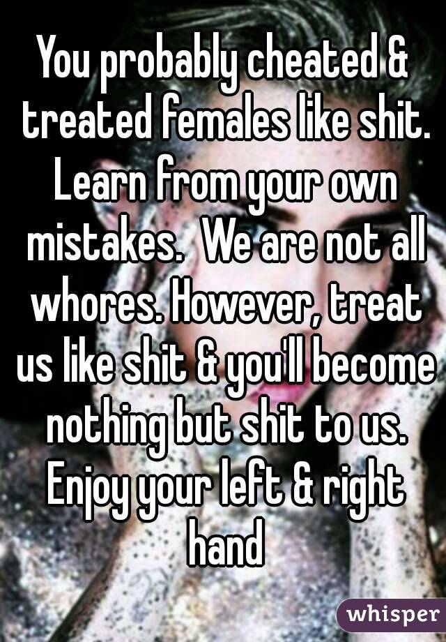 You probably cheated & treated females like shit. Learn from your own mistakes.  We are not all whores. However, treat us like shit & you'll become nothing but shit to us. Enjoy your left & right hand