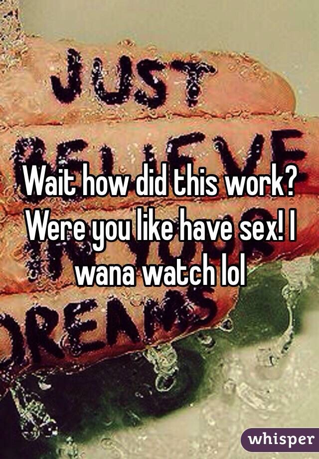 Wait how did this work? Were you like have sex! I wana watch lol